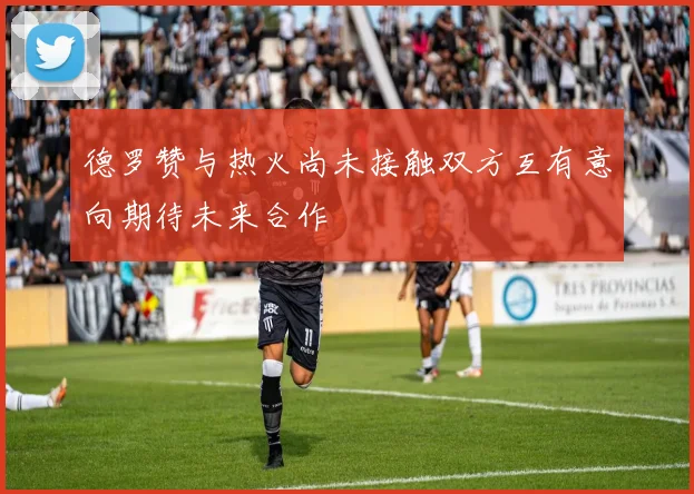 德罗赞与热火尚未接触双方互有意向期待未来合作
