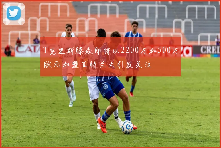 T克里斯滕森即将以2200万加500万欧元加盟亚特兰大引发关注