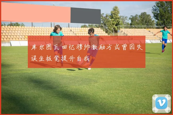 库尔图瓦回忆穆帅激励方式曾因失误坐板凳提升自我