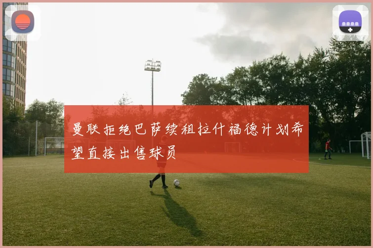 曼联拒绝巴萨续租拉什福德计划希望直接出售球员