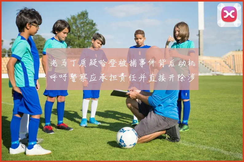 老马丁质疑哈登被捕事件背后动机呼吁警察应承担责任并直接开除涉事人员