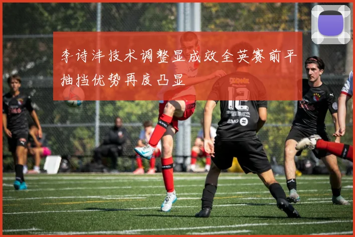 李诗沣技术调整显成效全英赛前平抽挡优势再度凸显