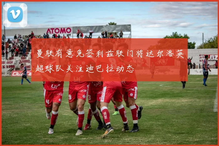 曼联有意免签利兹联门将达尔洛英超球队关注迪巴拉动态
