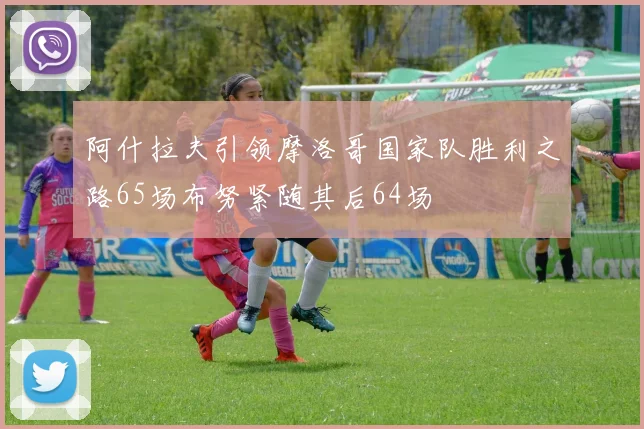 阿什拉夫引领摩洛哥国家队胜利之路65场布努紧随其后64场