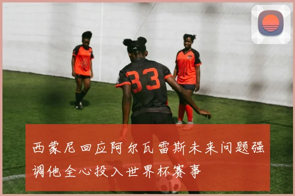 西蒙尼回应阿尔瓦雷斯未来问题强调他全心投入世界杯赛事