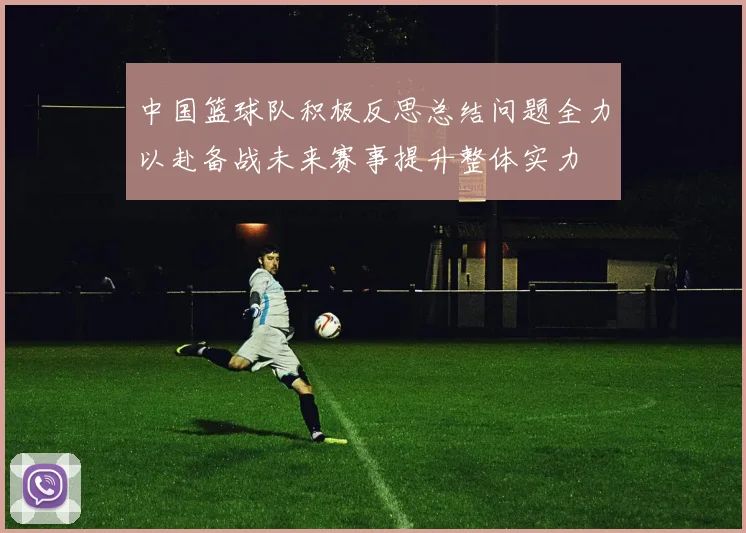中国篮球队积极反思总结问题全力以赴备战未来赛事提升整体实力
