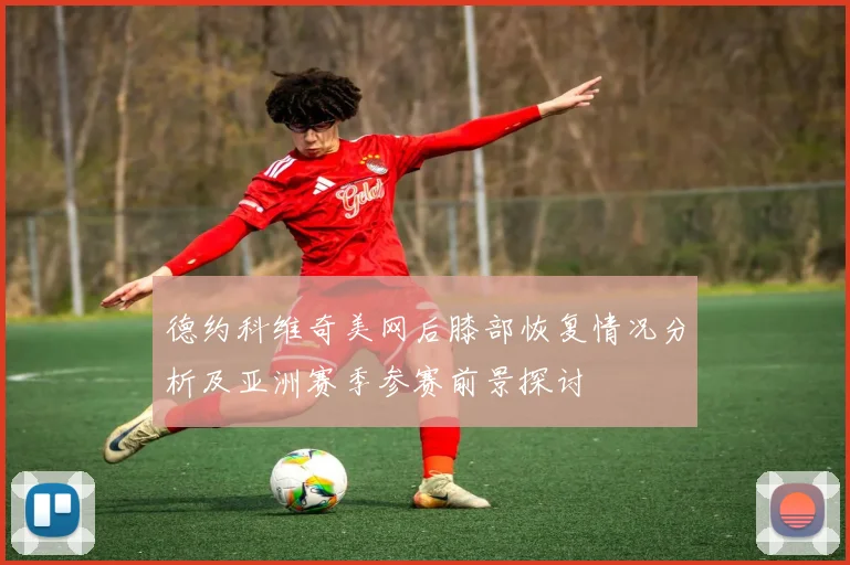 德约科维奇美网后膝部恢复情况分析及亚洲赛季参赛前景探讨