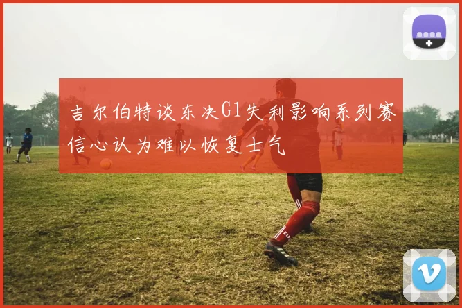 吉尔伯特谈东决G1失利影响系列赛信心认为难以恢复士气