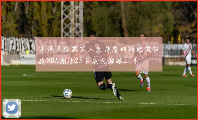 富保罗透露家人支持詹姆斯继续征战NBA期待25季表现超越24季