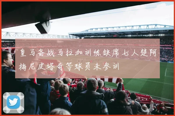 皇马备战马拉加训练缺席七人楚阿梅尼皮塔奇等球员未参训