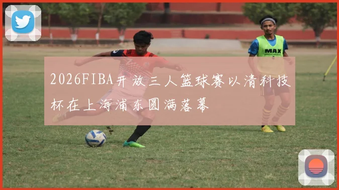 2026FIBA开放三人篮球赛以清科技杯在上海浦东圆满落幕