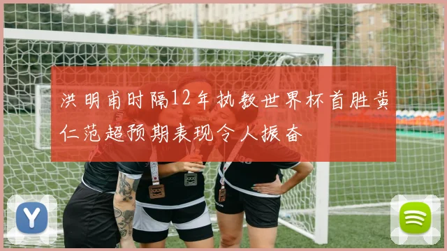 洪明甫时隔12年执教世界杯首胜黄仁范超预期表现令人振奋