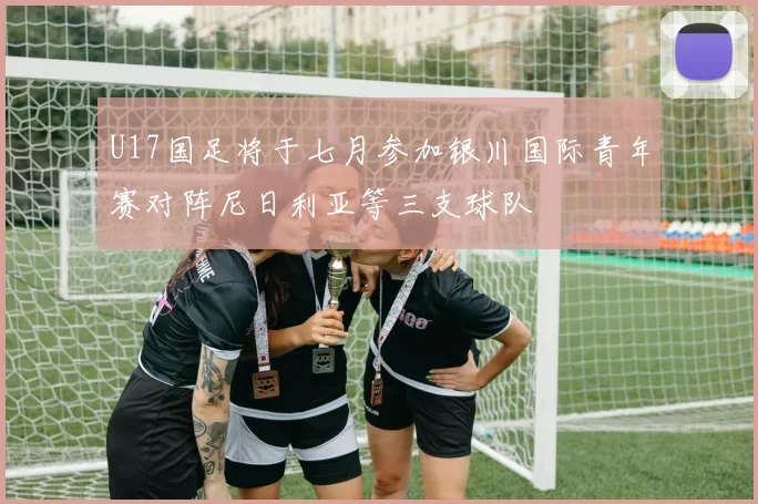 U17国足将于七月参加银川国际青年赛对阵尼日利亚等三支球队