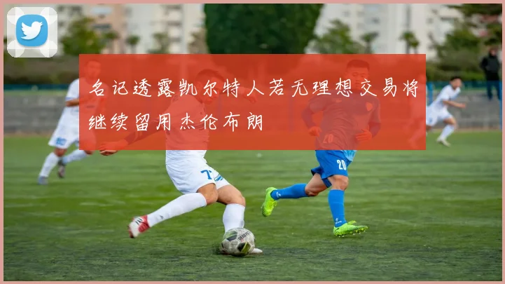 名记透露凯尔特人若无理想交易将继续留用杰伦布朗