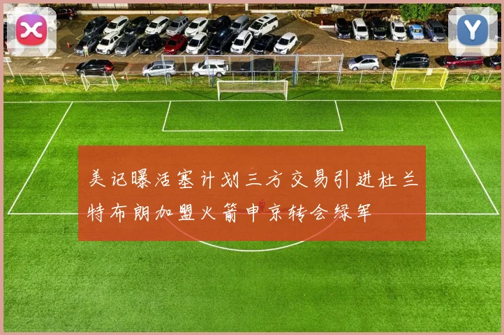 美记曝活塞计划三方交易引进杜兰特布朗加盟火箭申京转会绿军
