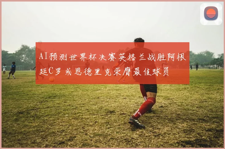 AI预测世界杯决赛英格兰战胜阿根廷C罗或恩德里克荣膺最佳球员