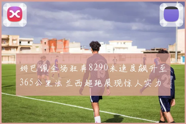 姆巴佩全场狂奔8290米速度飙升至365公里法兰西超跑展现惊人实力