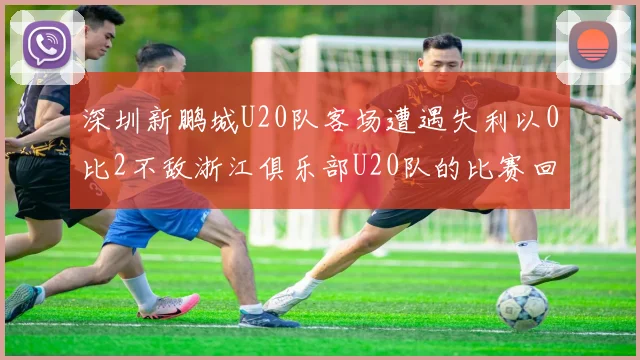 深圳新鹏城U20队客场遭遇失利以0比2不敌浙江俱乐部U20队的比赛回顾