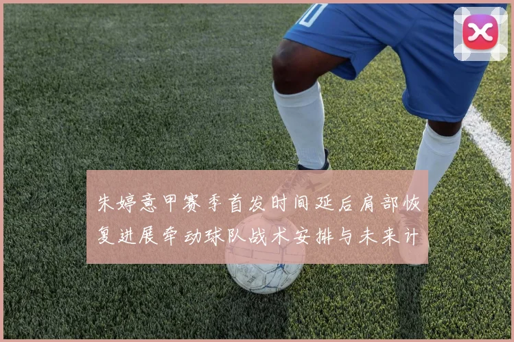 朱婷意甲赛季首发时间延后肩部恢复进展牵动球队战术安排与未来计划