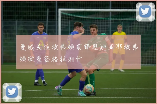 曼城关注埃弗顿前锋恩迪亚耶埃弗顿欲重签格拉利什