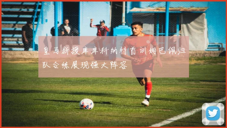 皇马新援库库科纳特首训姆巴佩归队合练展现强大阵容